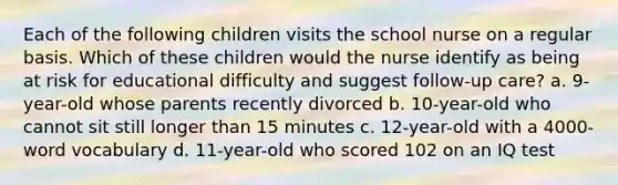 Each of the following children visits the school nurse on a regular basis. Which of these children would the nurse identify as being at risk for educational difficulty and suggest follow-up care? a. 9-year-old whose parents recently divorced b. 10-year-old who cannot sit still longer than 15 minutes c. 12-year-old with a 4000-word vocabulary d. 11-year-old who scored 102 on an IQ test