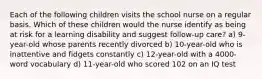 Each of the following children visits the school nurse on a regular basis. Which of these children would the nurse identify as being at risk for a learning disability and suggest follow-up care? a) 9-year-old whose parents recently divorced b) 10-year-old who is inattentive and fidgets constantly c) 12-year-old with a 4000-word vocabulary d) 11-year-old who scored 102 on an IQ test