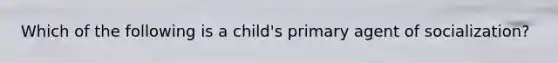 Which of the following is a child's primary agent of socialization?