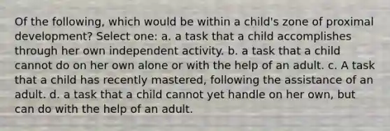 Of the following, which would be within a child's zone of proximal development? Select one: a. a task that a child accomplishes through her own independent activity. b. a task that a child cannot do on her own alone or with the help of an adult. c. A task that a child has recently mastered, following the assistance of an adult. d. a task that a child cannot yet handle on her own, but can do with the help of an adult.