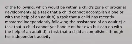 of the following, which would be within a child's zone of proximal development? a) a task that a child cannot accomplish alone or with the help of an adult b) a task that a child has recently mastered independently following the assistance of an adult c) a task that a child cannot yet handle on her own but can do with the help of an adult d) a task that a child accomplishes through her independent activity