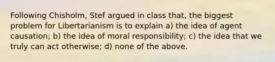 Following Chisholm, Stef argued in class that, the biggest problem for Libertarianism is to explain a) the idea of agent causation; b) the idea of moral responsibility; c) the idea that we truly can act otherwise; d) none of the above.