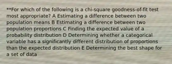 **For which of the following is a chi-square goodness-of-fit test most appropriate? A Estimating a difference between two population means B Estimating a difference between two population proportions C Finding the expected value of a probability distribution D Determining whether a categorical variable has a significantly different distribution of proportions than the expected distribution E Determining the best shape for a set of data