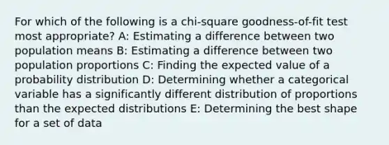 For which of the following is a chi-square goodness-of-fit test most appropriate? A: Estimating a difference between two population means B: Estimating a difference between two population proportions C: Finding the expected value of a probability distribution D: Determining whether a categorical variable has a significantly different distribution of proportions than the expected distributions E: Determining the best shape for a set of data