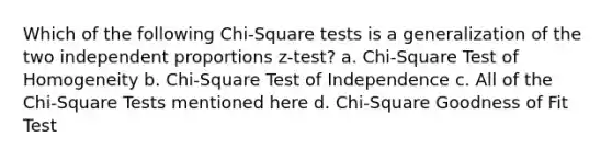 Which of the following Chi-Square tests is a generalization of the two independent proportions z-test? a. Chi-Square Test of Homogeneity b. Chi-Square Test of Independence c. All of the Chi-Square Tests mentioned here d. Chi-Square Goodness of Fit Test