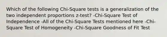 Which of the following Chi-Square tests is a generalization of the two independent proportions z-test? -Chi-Square Test of Independence -All of the Chi-Square Tests mentioned here -Chi-Square Test of Homogeneity -Chi-Square Goodness of Fit Test