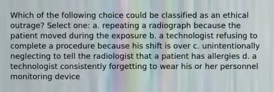 Which of the following choice could be classified as an ethical outrage? Select one: a. repeating a radiograph because the patient moved during the exposure b. a technologist refusing to complete a procedure because his shift is over c. unintentionally neglecting to tell the radiologist that a patient has allergies d. a technologist consistently forgetting to wear his or her personnel monitoring device