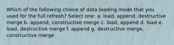 Which of the following choice of data loading mode that you used for the full refresh? Select one: a. load, append, destructive merge b. append, constructive merge c. load, append d. load e. load, destructive merge f. append g. destructive merge, constructive merge