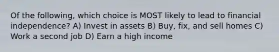 Of the following, which choice is MOST likely to lead to financial independence? A) Invest in assets B) Buy, fix, and sell homes C) Work a second job D) Earn a high income