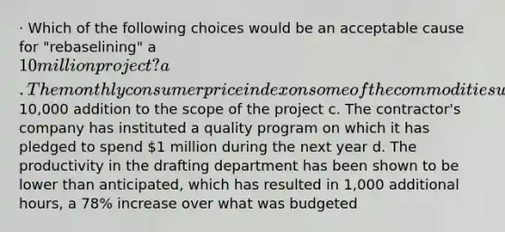 · Which of the following choices would be an acceptable cause for "rebaselining" a 10 million project? a. The monthly consumer price index on some of the commodities used on the project has been identified as having gone up by 1.6%, an increase of 46% over the 1.1% that had been budgeted b. The client has authorized a10,000 addition to the scope of the project c. The contractor's company has instituted a quality program on which it has pledged to spend 1 million during the next year d. The productivity in the drafting department has been shown to be lower than anticipated, which has resulted in 1,000 additional hours, a 78% increase over what was budgeted