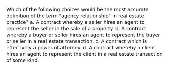 Which of the following choices would be the most accurate definition of the term "agency relationship" in real estate practice? a. A contract whereby a seller hires an agent to represent the seller in the sale of a property. b. A contract whereby a buyer or seller hires an agent to represent the buyer or seller in a real estate transaction. c. A contract which is effectively a power-of-attorney. d. A contract whereby a client hires an agent to represent the client in a real estate transaction of some kind.