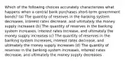 Which of the following choices accurately characterizes what happens when a central bank purchases short-term government bonds? (a) The quantity of reserves in the banking system decreases, interest rates decrease, and ultimately the money supply increases (b) The quantity of reserves in the banking system increases, interest rates increase, and ultimately the money supply increases (c) The quantity of reserves in the banking system increases, interest rates decrease, and ultimately the money supply increases (d) The quantity of reserves in the banking system increases, interest rates decrease, and ultimately the money supply decreases