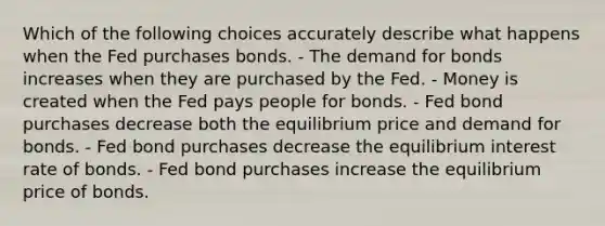 Which of the following choices accurately describe what happens when the Fed purchases bonds. - The demand for bonds increases when they are purchased by the Fed. - Money is created when the Fed pays people for bonds. - Fed bond purchases decrease both the equilibrium price and demand for bonds. - Fed bond purchases decrease the equilibrium interest rate of bonds. - Fed bond purchases increase the equilibrium price of bonds.