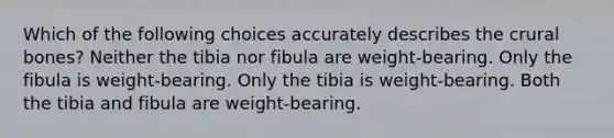 Which of the following choices accurately describes the crural bones? Neither the tibia nor fibula are weight-bearing. Only the fibula is weight-bearing. Only the tibia is weight-bearing. Both the tibia and fibula are weight-bearing.