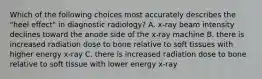 Which of the following choices most accurately describes the "heel effect" in diagnostic radiology? A. x-ray beam intensity declines toward the anode side of the x-ray machine B. there is increased radiation dose to bone relative to soft tissues with higher energy x-ray C. there is increased radiation dose to bone relative to soft tissue with lower energy x-ray