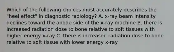 Which of the following choices most accurately describes the "heel effect" in diagnostic radiology? A. x-ray beam intensity declines toward the anode side of the x-ray machine B. there is increased radiation dose to bone relative to soft tissues with higher energy x-ray C. there is increased radiation dose to bone relative to soft tissue with lower energy x-ray