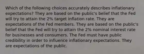 Which of the following choices accurately describes inflationary expectations? They are based on the public's belief that the Fed will try to attain the 2% target inflation rate. They are expectations of the Fed members. They are based on the public's belief that the Fed will try to attain the 2% nominal interest rate for businesses and consumers. The Fed must have public credibility in order to influence inflationary expectations. They are expectations of the public.