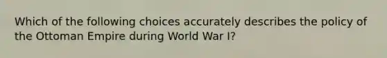 Which of the following choices accurately describes the policy of the Ottoman Empire during World War I?