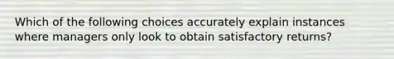 Which of the following choices accurately explain instances where managers only look to obtain satisfactory returns?