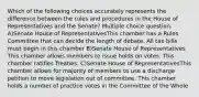 Which of the following choices accurately represents the difference between the rules and procedures in the House of Representatives and the Senate? Multiple choice question. A)Senate House of RepresentativesThis chamber has a Rules Committee that can decide the length of debate. All tax bills must begin in this chamber B)Senate House of Representatives This chamber allows members to issue holds on votes. This chamber ratifies Treaties. C)Senate House of RepresentativesThis chamber allows for majority of members to use a discharge petition to move legislation out of committee. This chamber holds a number of practice votes in the Committee of the Whole