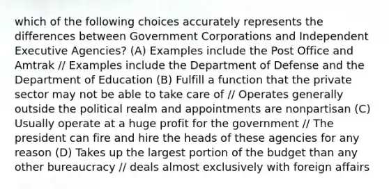 which of the following choices accurately represents the differences between Government Corporations and Independent Executive Agencies? (A) Examples include the Post Office and Amtrak // Examples include the Department of Defense and the Department of Education (B) Fulfill a function that the private sector may not be able to take care of // Operates generally outside the political realm and appointments are nonpartisan (C) Usually operate at a huge profit for the government // The president can fire and hire the heads of these agencies for any reason (D) Takes up the largest portion of the budget than any other bureaucracy // deals almost exclusively with foreign affairs