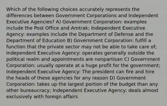 Which of the following choices accurately represents the differences between Government Corporations and Independent Executive Agencies? A) Government Corporation: examples include the Post Office and Amtrak; Independent Executive Agency: examples include the Department of Defense and the Department of Education B) Government Corporation: fulfill a function that the private sector may not be able to take care of; Independent Executive Agency: operates generally outside the political realm and appointments are nonpartisan C) Government Corporation: usually operate at a huge profit for the government; Independent Executive Agency: The president can fire and hire the heads of these agencies for any reason D) Government Corporation: takes up the largest portion of the budget than any other bureaucracy; Independent Executive Agency: deals almost exclusively with foreign affairs