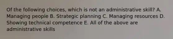 Of the following choices, which is not an administrative skill? A. Managing people B. Strategic planning C. Managing resources D. Showing technical competence E. All of the above are administrative skills