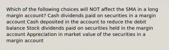 Which of the following choices will NOT affect the SMA in a long margin account? Cash dividends paid on securities in a margin account Cash deposited in the account to reduce the debit balance Stock dividends paid on securities held in the margin account Appreciation in market value of the securities in a margin account