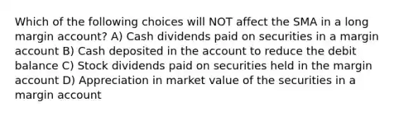 Which of the following choices will NOT affect the SMA in a long margin account? A) Cash dividends paid on securities in a margin account B) Cash deposited in the account to reduce the debit balance C) Stock dividends paid on securities held in the margin account D) Appreciation in market value of the securities in a margin account