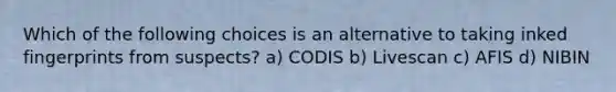 Which of the following choices is an alternative to taking inked fingerprints from suspects? a) CODIS b) Livescan c) AFIS d) NIBIN