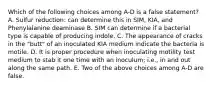 Which of the following choices among A-D is a false statement? A. Sulfur reduction: can determine this in SIM, KIA, and Phenylalanine deaminase B. SIM can determine if a bacterial type is capable of producing indole. C. The appearance of cracks in the "butt" of an inoculated KIA medium indicate the bacteria is motile. D. It is proper procedure when inoculating motility test medium to stab it one time with an inoculum; i.e., in and out along the same path. E. Two of the above choices among A-D are false.