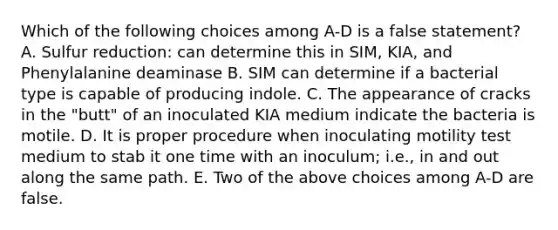 Which of the following choices among A-D is a false statement? A. Sulfur reduction: can determine this in SIM, KIA, and Phenylalanine deaminase B. SIM can determine if a bacterial type is capable of producing indole. C. The appearance of cracks in the "butt" of an inoculated KIA medium indicate the bacteria is motile. D. It is proper procedure when inoculating motility test medium to stab it one time with an inoculum; i.e., in and out along the same path. E. Two of the above choices among A-D are false.