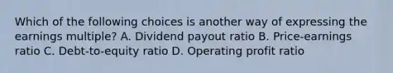 Which of the following choices is another way of expressing the earnings multiple? A. Dividend payout ratio B. Price-earnings ratio C. Debt-to-equity ratio D. Operating profit ratio