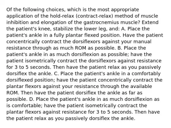 Of the following choices, which is the most appropriate application of the hold-relax (contract-relax) method of muscle inhibition and elongation of the gastrocnemius muscle? Extend the patient's knee, stabilize the lower leg, and: A. Place the patient's ankle in a fully plantar flexed position. Have the patient concentrically contract the dorsiflexors against your manual resistance through as much ROM as possible. B. Place the patient's ankle in as much dorsiflexion as possible; have the patient isometrically contract the dorsiflexors against resistance for 3 to 5 seconds. Then have the patient relax as you passively dorsiflex the ankle. C. Place the patient's ankle in a comfortably dorsiflexed position; have the patient concentrically contract the plantar flexors against your resistance through the available ROM. Then have the patient dorsiflex the ankle as far as possible. D. Place the patient's ankle in as much dorsiflexion as is comfortable; have the patient isometrically contract the plantar flexors against resistance for 3 to 5 seconds. Then have the patient relax as you passively dorsiflex the ankle.