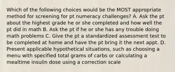 Which of the following choices would be the MOST appropriate method for screening for pt numeracy challenges? A. Ask the pt about the highest grade he or she completed and how well the pt did in math B. Ask the pt if he or she has any trouble doing math problems C. Give the pt a standardized assessment test to be completed at home and have the pt bring it the next appt. D. Present applicable hypothetical situations, such as choosing a menu with specified total grams of carbs or calculating a mealtime insulin dose using a correction scale