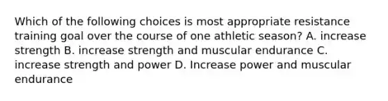 Which of the following choices is most appropriate resistance training goal over the course of one athletic season? A. increase strength B. increase strength and muscular endurance C. increase strength and power D. Increase power and muscular endurance