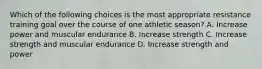 Which of the following choices is the most appropriate resistance training goal over the course of one athletic season? A. Increase power and muscular endurance B. Increase strength C. Increase strength and muscular endurance D. Increase strength and power