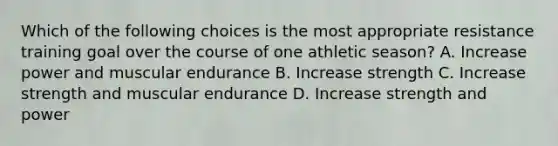 Which of the following choices is the most appropriate resistance training goal over the course of one athletic season? A. Increase power and muscular endurance B. Increase strength C. Increase strength and muscular endurance D. Increase strength and power