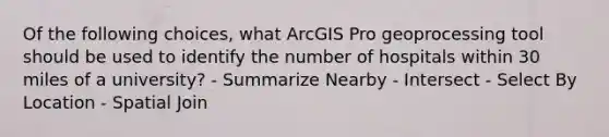 Of the following choices, what ArcGIS Pro geoprocessing tool should be used to identify the number of hospitals within 30 miles of a university? - Summarize Nearby - Intersect - Select By Location - Spatial Join