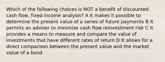 Which of the following choices is NOT a benefit of discounted cash flow, fixed-income analysis? A It makes it possible to determine the present value of a series of future payments B It permits an adviser to minimize cash flow reinvestment risk C It provides a means to measure and compare the value of investments that have different rates of return D It allows for a direct comparison between the present value and the market value of a bond