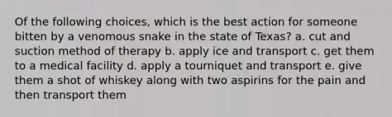 Of the following choices, which is the best action for someone bitten by a venomous snake in the state of Texas? a. cut and suction method of therapy b. apply ice and transport c. get them to a medical facility d. apply a tourniquet and transport e. give them a shot of whiskey along with two aspirins for the pain and then transport them