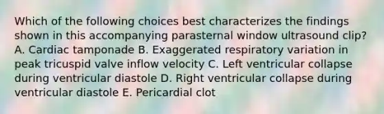 Which of the following choices best characterizes the findings shown in this accompanying parasternal window ultrasound clip? A. Cardiac tamponade B. Exaggerated respiratory variation in peak tricuspid valve inflow velocity C. Left ventricular collapse during ventricular diastole D. Right ventricular collapse during ventricular diastole E. Pericardial clot