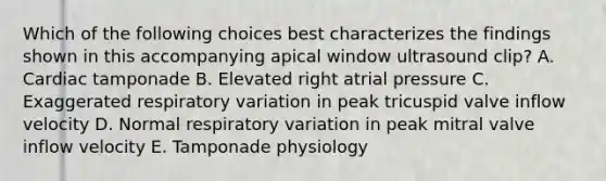 Which of the following choices best characterizes the findings shown in this accompanying apical window ultrasound clip? A. Cardiac tamponade B. Elevated right atrial pressure C. Exaggerated respiratory variation in peak tricuspid valve inflow velocity D. Normal respiratory variation in peak mitral valve inflow velocity E. Tamponade physiology