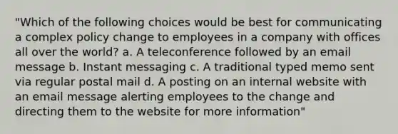 "Which of the following choices would be best for communicating a complex policy change to employees in a company with offices all over the world? a. A teleconference followed by an email message b. Instant messaging c. A traditional typed memo sent via regular postal mail d. A posting on an internal website with an email message alerting employees to the change and directing them to the website for more information"