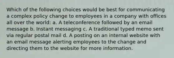 Which of the following choices would be best for communicating a complex policy change to employees in a company with offices all over the world: a. A teleconference followed by an email message b. Instant messaging c. A traditional typed memo sent via regular postal mail d. A posting on an internal website with an email message alerting employees to the change and directing them to the website for more information.