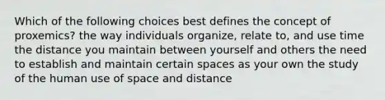 Which of the following choices best defines the concept of proxemics? the way individuals organize, relate to, and use time the distance you maintain between yourself and others the need to establish and maintain certain spaces as your own the study of the human use of space and distance