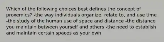 Which of the following choices best defines the concept of proxemics? -the way individuals organize, relate to, and use time -the study of the human use of space and distance -the distance you maintain between yourself and others -the need to establish and maintain certain spaces as your own