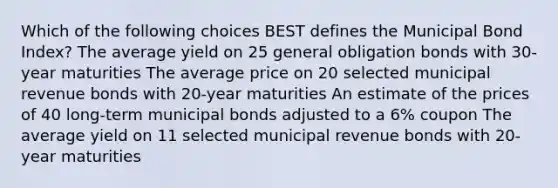 Which of the following choices BEST defines the Municipal Bond Index? The average yield on 25 general obligation bonds with 30-year maturities The average price on 20 selected municipal revenue bonds with 20-year maturities An estimate of the prices of 40 long-term municipal bonds adjusted to a 6% coupon The average yield on 11 selected municipal revenue bonds with 20-year maturities