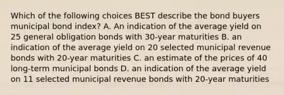 Which of the following choices BEST describe the bond buyers municipal bond index? A. An indication of the average yield on 25 general obligation bonds with 30-year maturities B. an indication of the average yield on 20 selected municipal revenue bonds with 20-year maturities C. an estimate of the prices of 40 long-term municipal bonds D. an indication of the average yield on 11 selected municipal revenue bonds with 20-year maturities