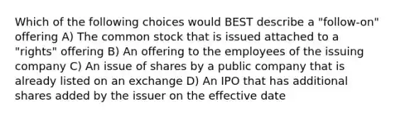 Which of the following choices would BEST describe a "follow-on" offering A) The common stock that is issued attached to a "rights" offering B) An offering to the employees of the issuing company C) An issue of shares by a public company that is already listed on an exchange D) An IPO that has additional shares added by the issuer on the effective date